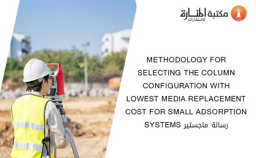 METHODOLOGY FOR SELECTING THE COLUMN CONFIGURATION WITH LOWEST MEDIA REPLACEMENT COST FOR SMALL ADSORPTION SYSTEMS رسالة ماجستير