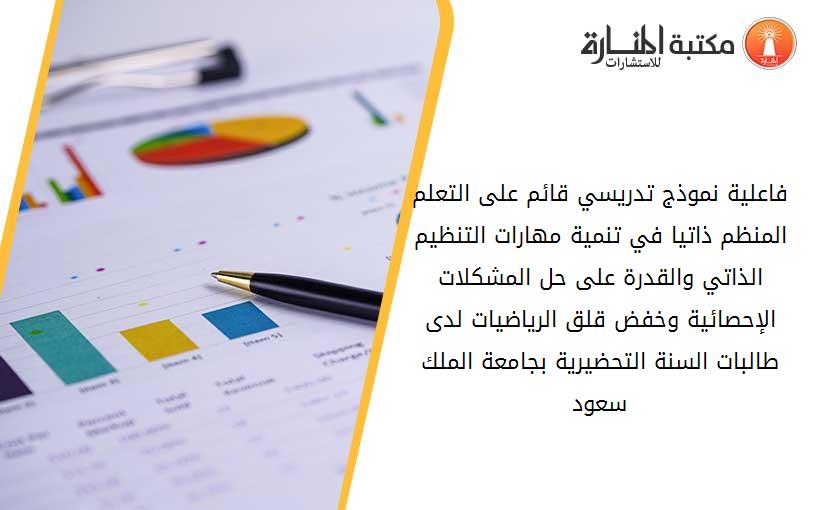 فاعلية نموذج تدريسي قائم على التعلم المنظم ذاتيا في تنمية مهارات التنظيم الذاتي والقدرة على حل المشكلات الإحصائية وخفض قلق الرياضيات لدى طالبات السنة التحضيرية بجامعة الملك سعود