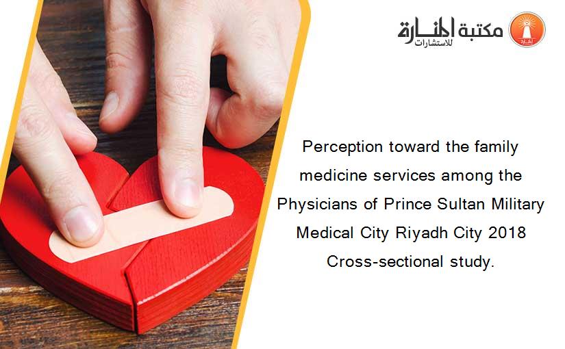 Perception toward the family medicine services among the Physicians of Prince Sultan Military Medical City Riyadh City 2018 Cross-sectional study.