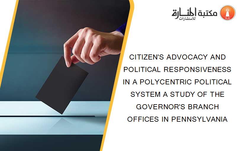 CITIZEN'S ADVOCACY AND POLITICAL RESPONSIVENESS IN A POLYCENTRIC POLITICAL SYSTEM A STUDY OF THE GOVERNOR'S BRANCH OFFICES IN PENNSYLVANIA