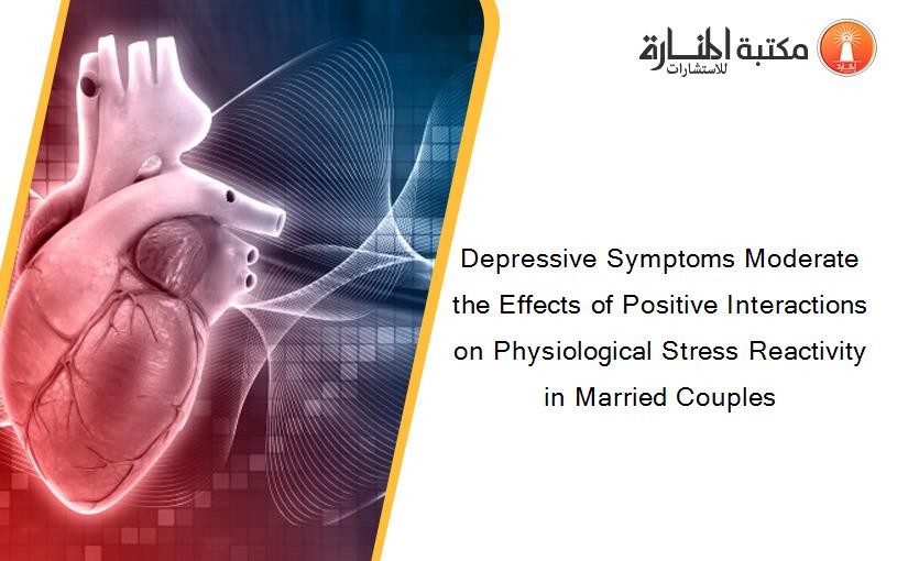Depressive Symptoms Moderate the Effects of Positive Interactions on Physiological Stress Reactivity in Married Couples