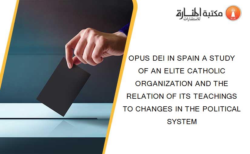 OPUS DEI IN SPAIN A STUDY OF AN ELITE CATHOLIC ORGANIZATION AND THE RELATION OF ITS TEACHINGS TO CHANGES IN THE POLITICAL SYSTEM