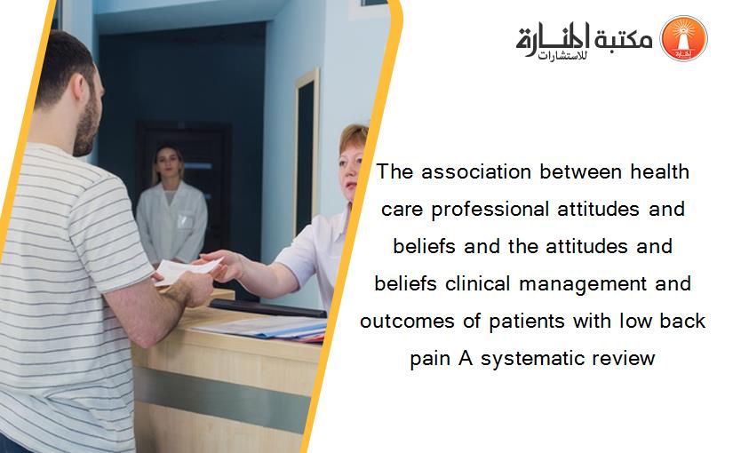 The association between health care professional attitudes and beliefs and the attitudes and beliefs clinical management and outcomes of patients with low back pain A systematic review