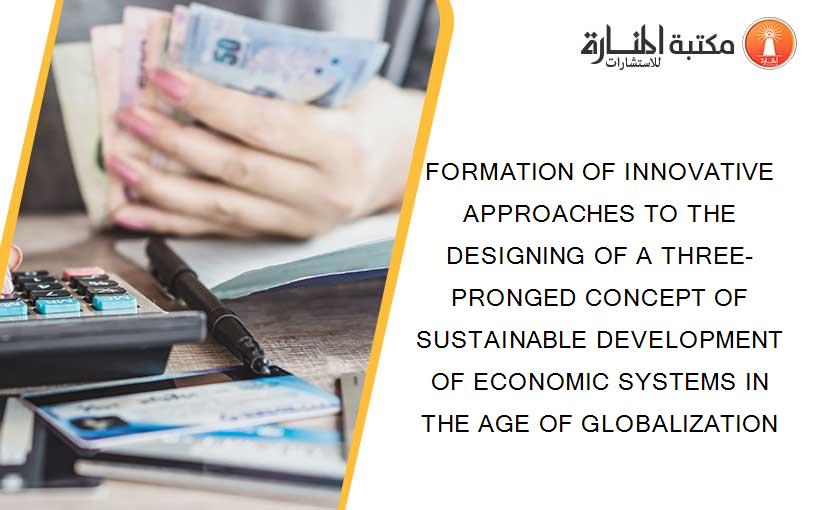 FORMATION OF INNOVATIVE APPROACHES TO THE DESIGNING OF A THREE-PRONGED CONCEPT OF SUSTAINABLE DEVELOPMENT OF ECONOMIC SYSTEMS IN THE AGE OF GLOBALIZATION