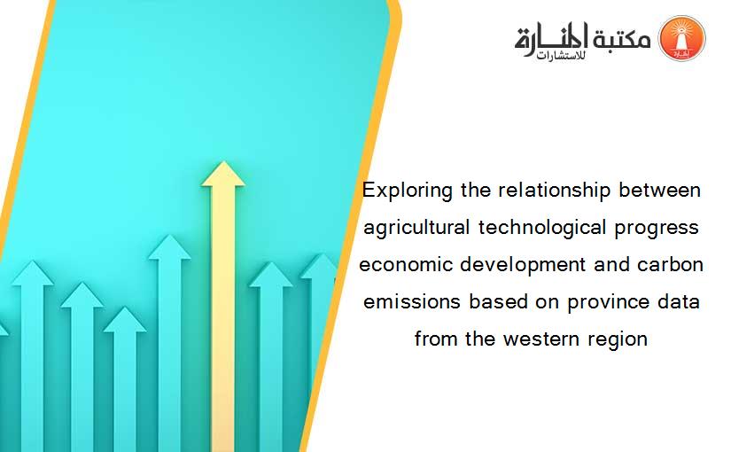 Exploring the relationship between agricultural technological progress economic development and carbon emissions based on province data from the western region