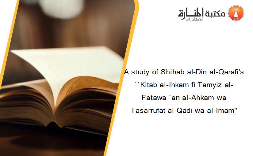 A study of Shihab al-Din al-Qarafi's ``Kitab al-Ihkam fi Tamyiz al-Fatawa `an al-Ahkam wa Tasarrufat al-Qadi wa al-Imam''