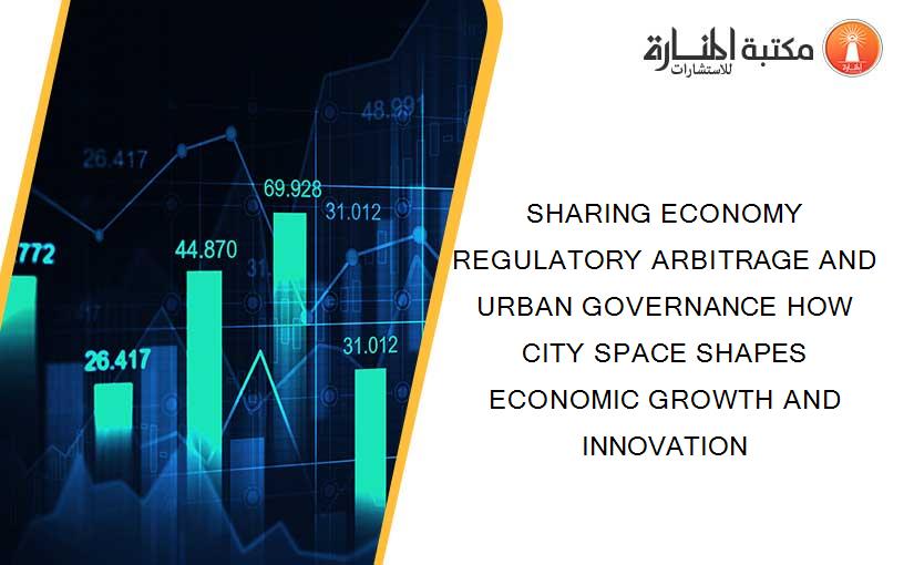 SHARING ECONOMY REGULATORY ARBITRAGE AND URBAN GOVERNANCE HOW CITY SPACE SHAPES ECONOMIC GROWTH AND INNOVATION