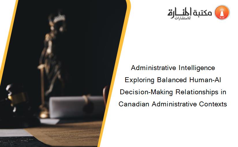 Administrative Intelligence Exploring Balanced Human-AI Decision-Making Relationships in Canadian Administrative Contexts