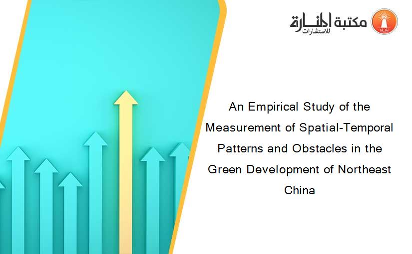 An Empirical Study of the Measurement of Spatial-Temporal Patterns and Obstacles in the Green Development of Northeast China