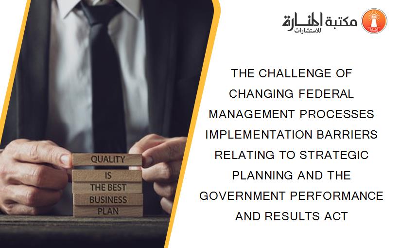 THE CHALLENGE OF CHANGING FEDERAL MANAGEMENT PROCESSES IMPLEMENTATION BARRIERS RELATING TO STRATEGIC PLANNING AND THE GOVERNMENT PERFORMANCE AND RESULTS ACT