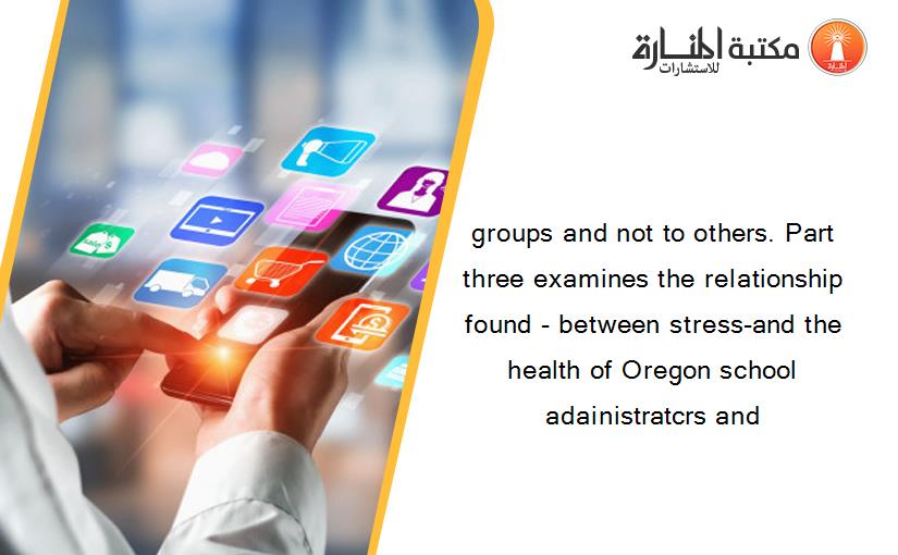 groups and not to others. Part three examines the relationship found - between stress-and the health of Oregon school adainistratcrs and