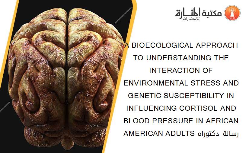 A BIOECOLOGICAL APPROACH TO UNDERSTANDING THE INTERACTION OF ENVIRONMENTAL STRESS AND GENETIC SUSCEPTIBILITY IN INFLUENCING CORTISOL AND BLOOD PRESSURE IN AFRICAN AMERICAN ADULTS رسالة دكتوراه