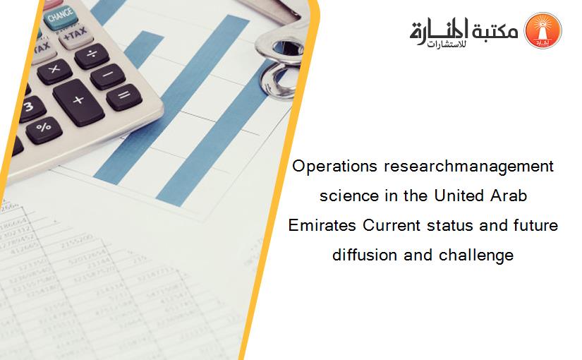 Operations researchmanagement science in the United Arab Emirates Current status and future diffusion and challenge