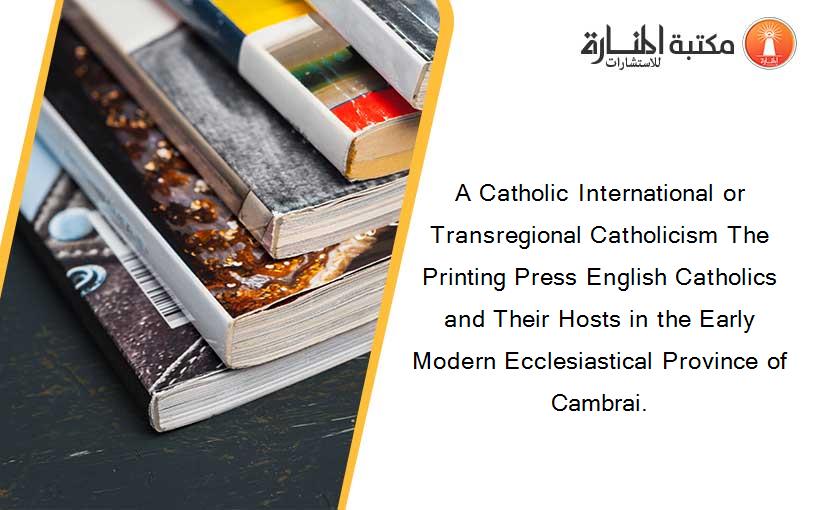 A Catholic International or Transregional Catholicism The Printing Press English Catholics and Their Hosts in the Early Modern Ecclesiastical Province of Cambrai.
