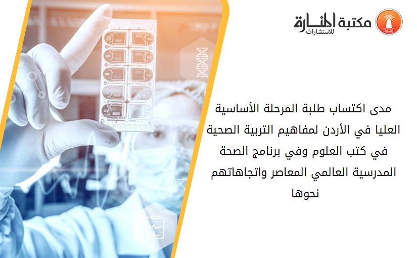 مدى اكتساب طلبة المرحلة الأساسية العليا في الأردن لمفاهيم التربية الصحية في كتب العلوم وفي برنامج الصحة المدرسية العالمي المعاصر واتجاهاتهم نحوها 141820