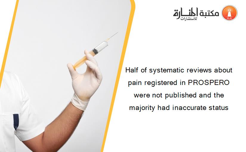 Half of systematic reviews about pain registered in PROSPERO were not published and the majority had inaccurate status