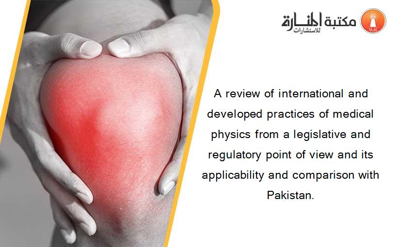 A review of international and developed practices of medical physics from a legislative and regulatory point of view and its applicability and comparison with Pakistan.