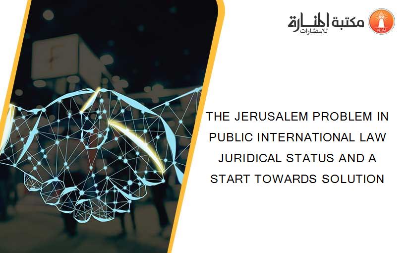 THE JERUSALEM PROBLEM IN PUBLIC INTERNATIONAL LAW  JURIDICAL STATUS AND A START TOWARDS SOLUTION