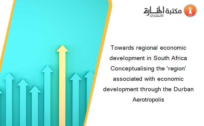 Towards regional economic development in South Africa Conceptualising the 'region' associated with economic development through the Durban Aerotropolis
