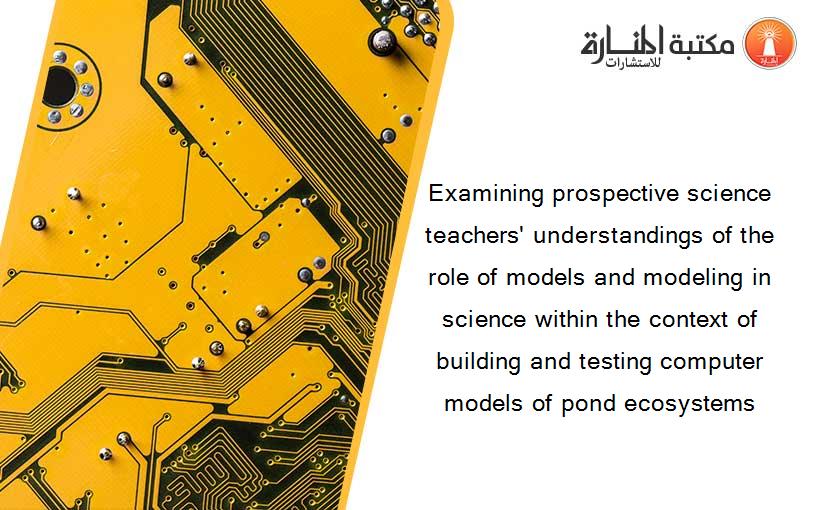 Examining prospective science teachers' understandings of the role of models and modeling in science within the context of building and testing computer models of pond ecosystems