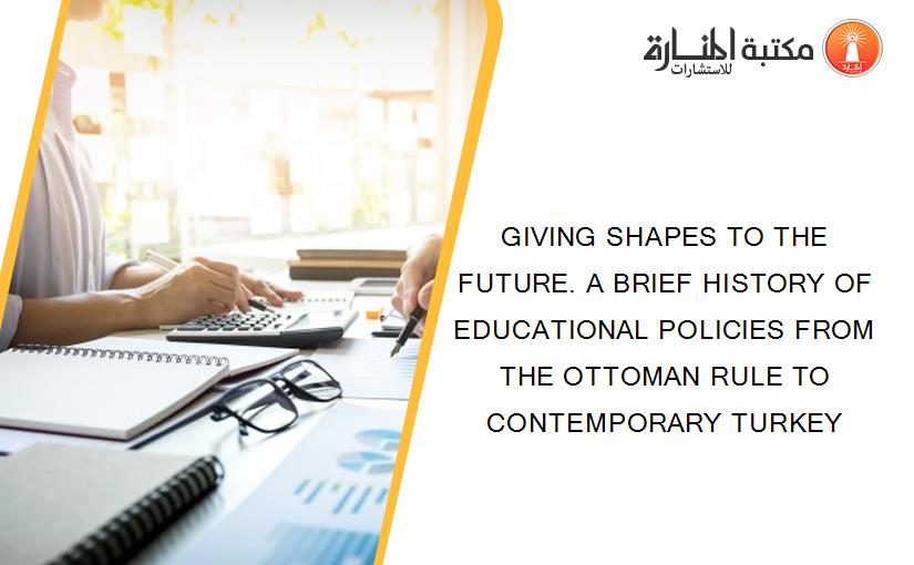 GIVING SHAPES TO THE FUTURE. A BRIEF HISTORY OF EDUCATIONAL POLICIES FROM THE OTTOMAN RULE TO CONTEMPORARY TURKEY