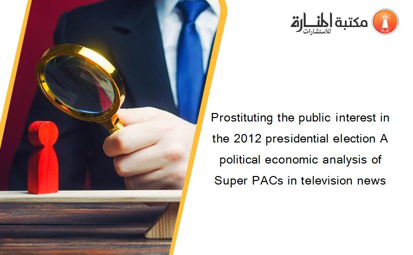 Prostituting the public interest in the 2012 presidential election A political economic analysis of Super PACs in television news