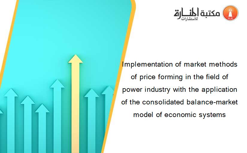 Implementation of market methods of price forming in the field of power industry with the application of the consolidated balance-market model of economic systems