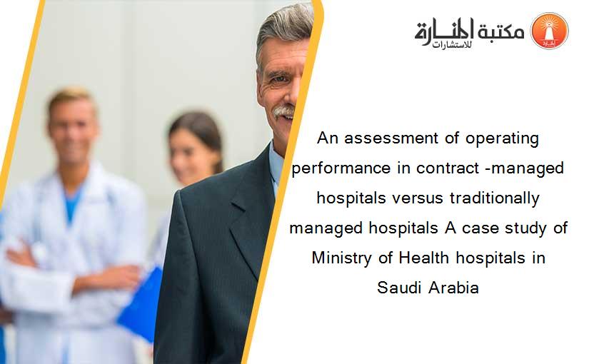 An assessment of operating performance in contract -managed hospitals versus traditionally managed hospitals A case study of Ministry of Health hospitals in Saudi Arabia