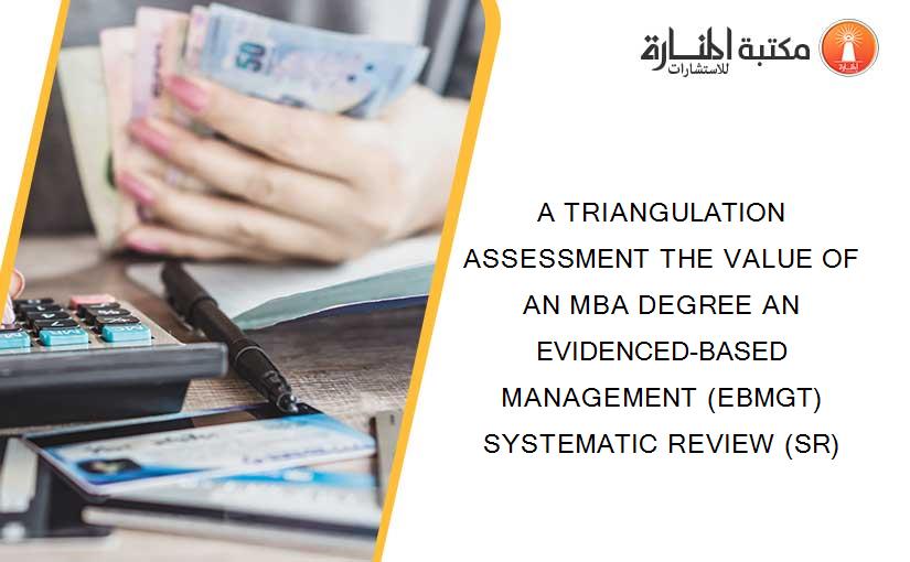 A TRIANGULATION ASSESSMENT THE VALUE OF AN MBA DEGREE AN EVIDENCED-BASED MANAGEMENT (EBMGT) SYSTEMATIC REVIEW (SR)