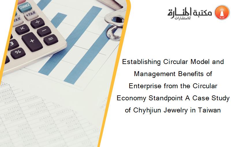 Establishing Circular Model and Management Benefits of Enterprise from the Circular Economy Standpoint A Case Study of Chyhjiun Jewelry in Taiwan