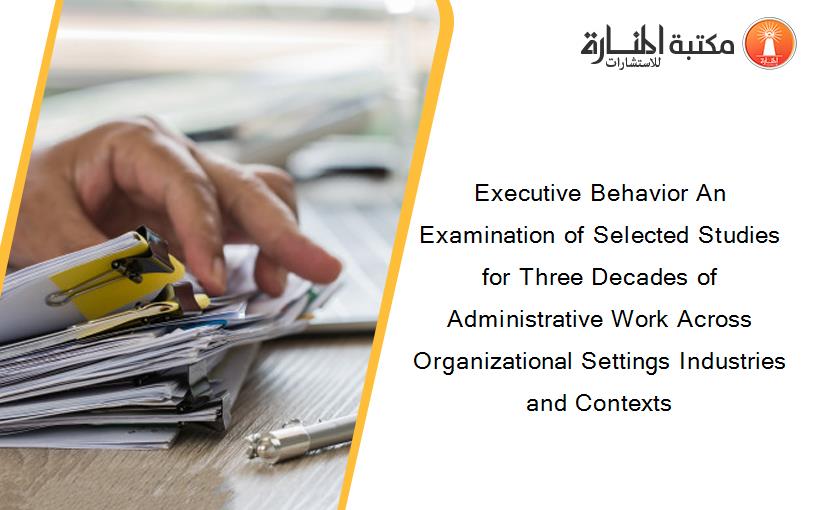 Executive Behavior An Examination of Selected Studies for Three Decades of Administrative Work Across Organizational Settings Industries and Contexts
