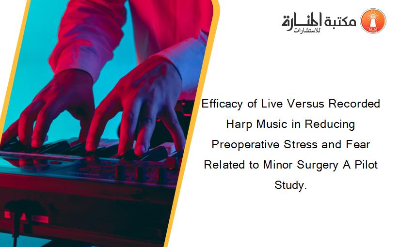 Efficacy of Live Versus Recorded Harp Music in Reducing Preoperative Stress and Fear Related to Minor Surgery A Pilot Study.