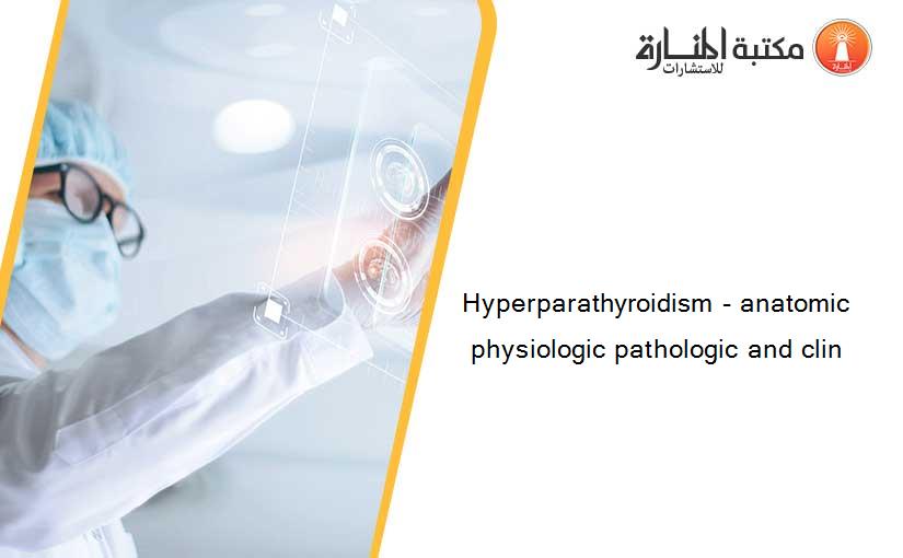 Hyperparathyroidism - anatomic physiologic pathologic and clin