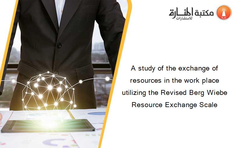 A study of the exchange of resources in the work place utilizing the Revised Berg Wiebe Resource Exchange Scale