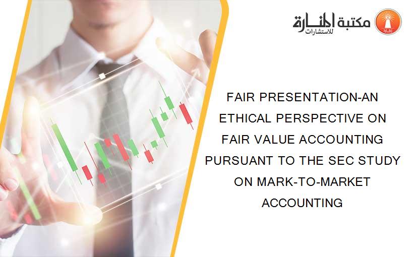 FAIR PRESENTATION-AN ETHICAL PERSPECTIVE ON FAIR VALUE ACCOUNTING PURSUANT TO THE SEC STUDY ON MARK-TO-MARKET ACCOUNTING