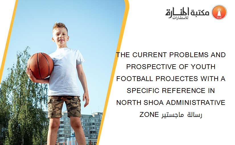 THE CURRENT PROBLEMS AND PROSPECTIVE OF YOUTH FOOTBALL PROJECTES WITH A SPECIFIC REFERENCE IN NORTH SHOA ADMINISTRATIVE ZONE رسالة ماجستير