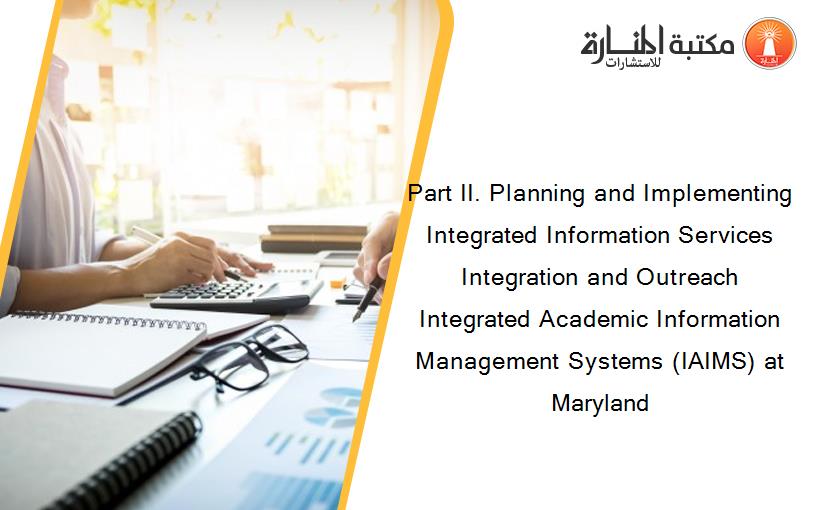 Part II. Planning and Implementing Integrated Information Services Integration and Outreach Integrated Academic Information Management Systems (IAIMS) at Maryland