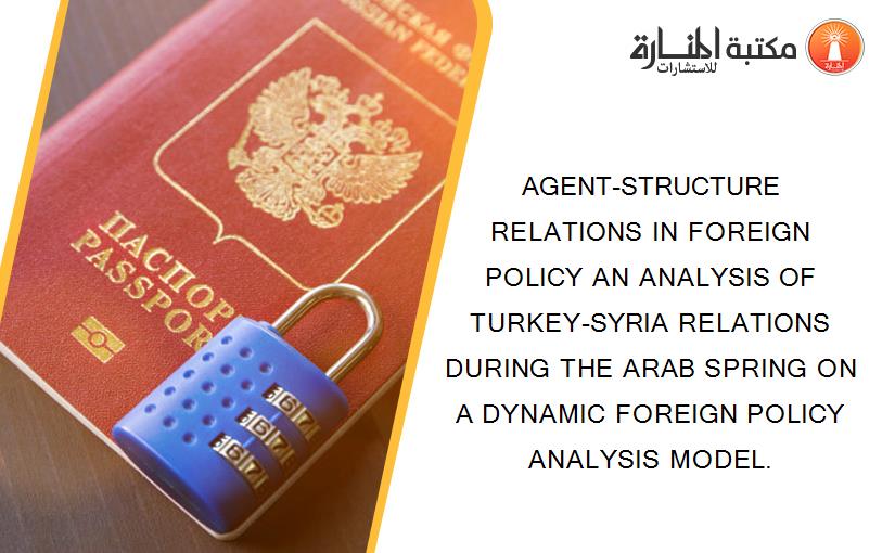 AGENT-STRUCTURE RELATIONS IN FOREIGN POLICY AN ANALYSIS OF TURKEY-SYRIA RELATIONS DURING THE ARAB SPRING ON A DYNAMIC FOREIGN POLICY ANALYSIS MODEL.