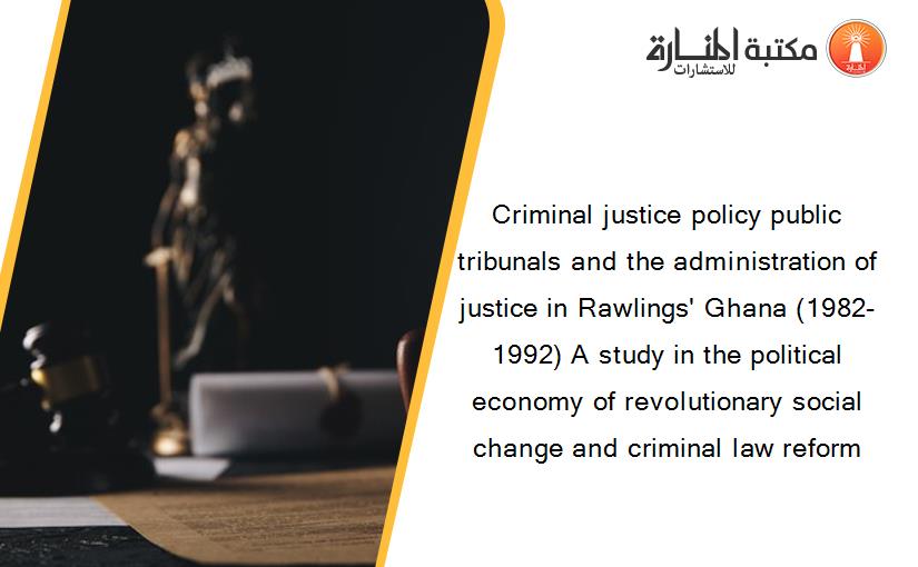 Criminal justice policy public tribunals and the administration of justice in Rawlings' Ghana (1982-1992) A study in the political economy of revolutionary social change and criminal law reform
