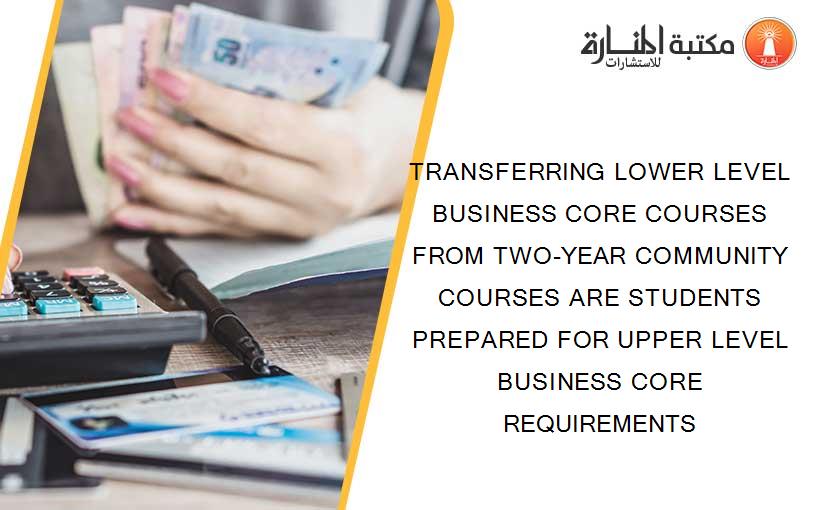 TRANSFERRING LOWER LEVEL BUSINESS CORE COURSES FROM TWO-YEAR COMMUNITY COURSES ARE STUDENTS PREPARED FOR UPPER LEVEL BUSINESS CORE REQUIREMENTS