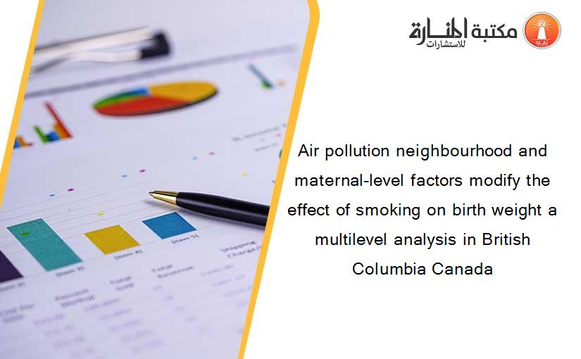 Air pollution neighbourhood and maternal-level factors modify the effect of smoking on birth weight a multilevel analysis in British Columbia Canada