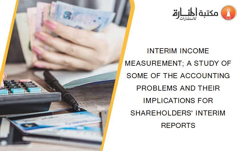 INTERIM INCOME MEASUREMENT; A STUDY OF SOME OF THE ACCOUNTING PROBLEMS AND THEIR IMPLICATIONS FOR SHAREHOLDERS' INTERIM REPORTS