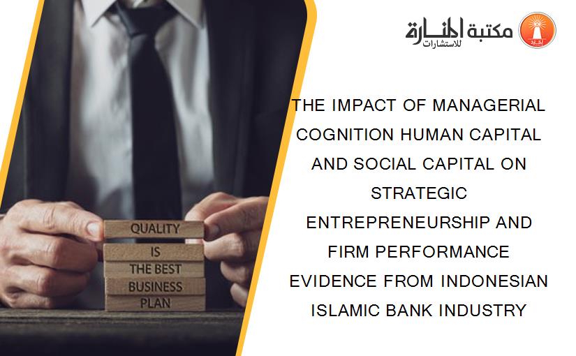 THE IMPACT OF MANAGERIAL COGNITION HUMAN CAPITAL AND SOCIAL CAPITAL ON STRATEGIC ENTREPRENEURSHIP AND FIRM PERFORMANCE EVIDENCE FROM INDONESIAN ISLAMIC BANK INDUSTRY
