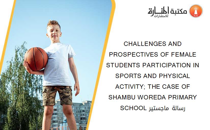 CHALLENGES AND PROSPECTIVES OF FEMALE STUDENTS PARTICIPATION IN SPORTS AND PHYSICAL ACTIVITY; THE CASE OF SHAMBU WOREDA PRIMARY SCHOOL رسالة ماجستير