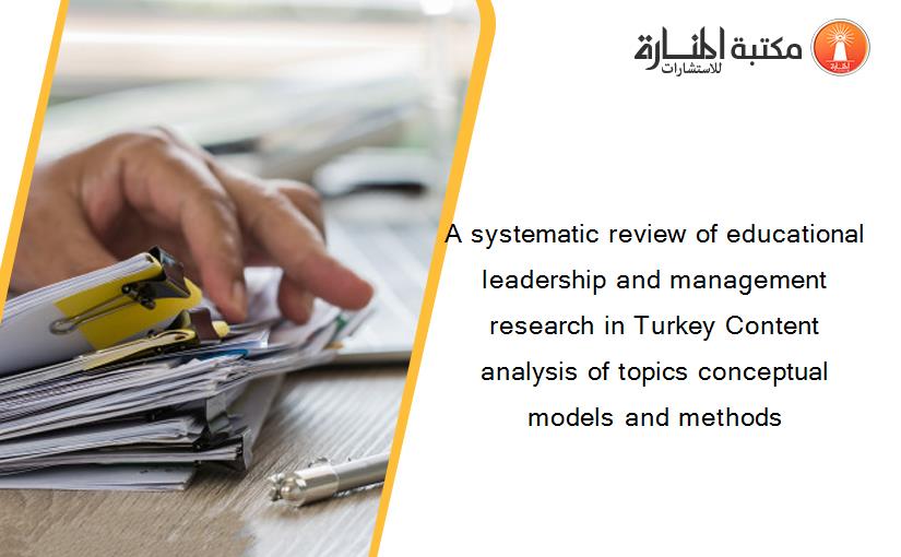 A systematic review of educational leadership and management research in Turkey Content analysis of topics conceptual models and methods