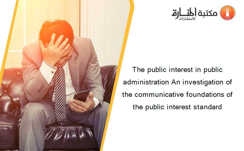 The public interest in public administration An investigation of the communicative foundations of the public interest standard