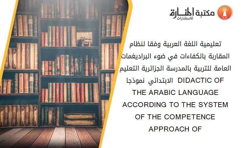 تعليمية اللغة العربية وفقا لنظام المقاربة بالكفاءات في ضوء البراديغمات العامة للتربية بالمدرسة الجزائرية- التعليم الابتدائي نموذجا  DIDACTIC OF THE ARABIC LANGUAGE ACCORDING TO THE SYSTEM OF THE COMPETENCE APPROACH OF 