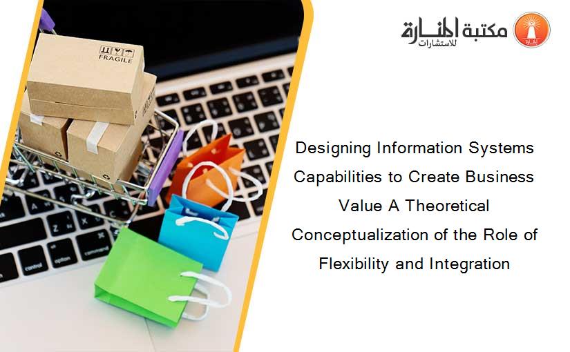 Designing Information Systems Capabilities to Create Business Value A Theoretical Conceptualization of the Role of Flexibility and Integration