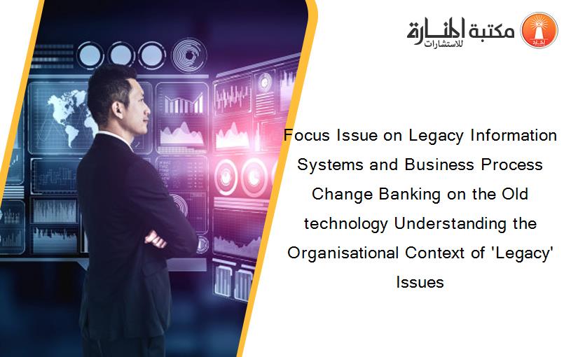 Focus Issue on Legacy Information Systems and Business Process Change Banking on the Old technology Understanding the Organisational Context of 'Legacy' Issues