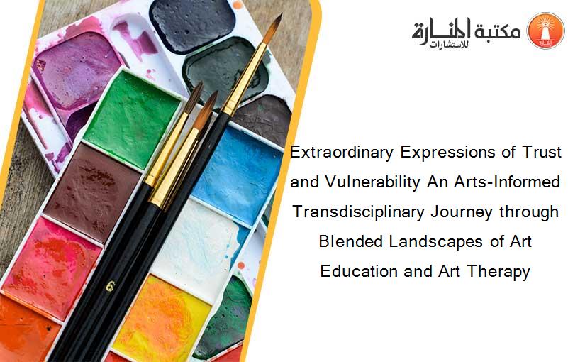 Extraordinary Expressions of Trust and Vulnerability An Arts-Informed Transdisciplinary Journey through Blended Landscapes of Art Education and Art Therapy